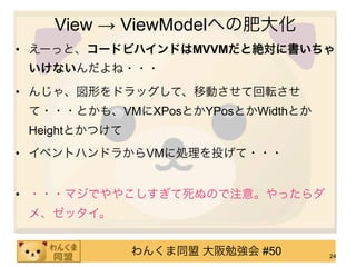 View → ViewModelへの肥大化
• えーっと、コードビハインドはMVVMだと絶対に書いちゃ
 いけないんだよね・・・
• んじゃ、図形をドラッグして、移動させて回転させ
 て・・・とかも、VMにXPosとかYPosとかWidthとか
 Heightとかつけて
• イベントハンドラからVMに処理を投げて・・・


• ・・・マジでややこしすぎて死ぬので注意。やったらダ
 メ、ゼッタイ。


               わんくま同盟 大阪勉強会 #50   24
 