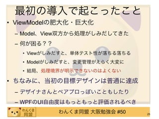 最初の導入で起こったこと
• ViewModelの肥大化・巨大化
 – Model、View双方から処理がしみだしてきた
 – 何が困る？？
   • Viewがしみだすと、単体テスト性が落ちる落ちる
   • Modelがしみだすと、変更管理がえらく大変に
   • 結局、処理境界が明示できないのはよくない

• ちなみに、当初の目標デザインは普通に達成
 – デザイナさんとペアプロっぽいこともしたり
 – WPFのUI自由度はもっともっと評価されるべき
            わんくま同盟 大阪勉強会 #50    25
 