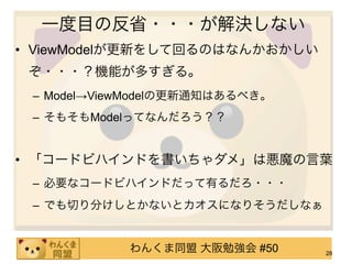 一度目の反省・・・が解決しない
• ViewModelが更新をして回るのはなんかおかしい
 ぞ・・・？機能が多すぎる。
 – Model→ViewModelの更新通知はあるべき。
 – そもそもModelってなんだろう？？


• 「コードビハインドを書いちゃダメ」は悪魔の言葉
 – 必要なコードビハインドだって有るだろ・・・
 – でも切り分けしとかないとカオスになりそうだしなぁ


            わんくま同盟 大阪勉強会 #50    28
 