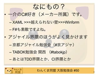 なにもの？
• 一介のC#好き（メーカー所属）です。
 – XAML >>>越えられない壁>>>Winform
 – F#も素敵ですよね。

• アジャイル界隈のほうがよく見かけます
 – 京都アジャイル勉強会（#京アジャ）
 – TABOK勉強会 関西 （#tabokjp）
 – あとはTDD界隈とか、CI界隈とか

           わんくま同盟 大阪勉強会 #50    3
 