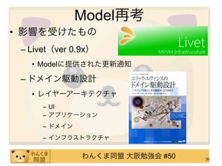 Model再考
• 影響を受けたもの
 – Livet（ver 0.9x）
   • Modelに提供された更新通知

 – ドメイン駆動設計
   • レイヤーアーキテクチャ
      – UI
      – アプリケーション
      – ドメイン
      – インフラストラクチャ


               わんくま同盟 大阪勉強会 #50   30
 