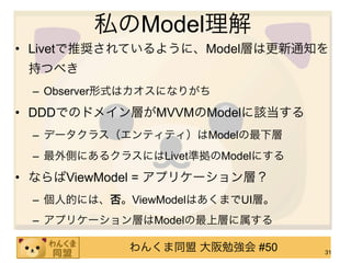 私のModel理解
• Livetで推奨されているように、Model層は更新通知を
 持つべき
 – Observer形式はカオスになりがち
• DDDでのドメイン層がMVVMのModelに該当する
 – データクラス（エンティティ）はModelの最下層
 – 最外側にあるクラスにはLivet準拠のModelにする
• ならばViewModel = アプリケーション層？
 – 個人的には、否。ViewModelはあくまでUI層。
 – アプリケーション層はModelの最上層に属する

            わんくま同盟 大阪勉強会 #50     31
 