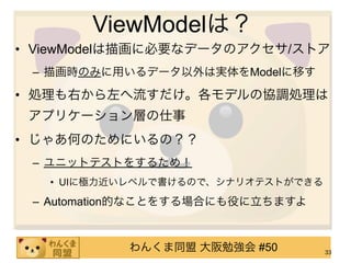 ViewModelは？
• ViewModelは描画に必要なデータのアクセサ/ストア
 – 描画時のみに用いるデータ以外は実体をModelに移す

• 処理も右から左へ流すだけ。各モデルの協調処理は
 アプリケーション層の仕事
• じゃあ何のためにいるの？？
 – ユニットテストをするため！
   • UIに極力近いレベルで書けるので、シナリオテストができる

 – Automation的なことをする場合にも役に立ちますよ


           わんくま同盟 大阪勉強会 #50         33
 
