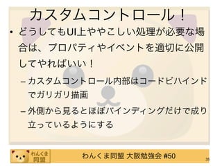 カスタムコントロール！
• どうしてもUI上ややこしい処理が必要な場
合は、プロパティやイベントを適切に公開
してやればいい！
 – カスタムコントロール内部はコードビハインド
  でガリガリ描画
 – 外側から見るとほぼバインディングだけで成り
  立っているようにする


        わんくま同盟 大阪勉強会 #50   35
 