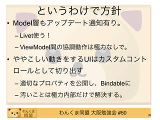 というわけで方針
• Model層もアップデート通知有り。
 – Livet使う！
 – ViewModel間の協調動作は極力なしで。

• ややこしい動きをするUIはカスタムコント
 ロールとして切り出す
 – 適切なプロパティを公開し、Bindableに
 – 汚いことは極力内部だけで解決する。

              わんくま同盟 大阪勉強会 #50   36
 