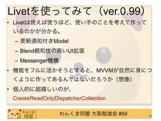 Livetを使ってみて（ver.0.99）
• Livetは使えば使うほど、使い手のことを考えて作って
 いるのかが分かる。
 – 更新通知付きModel
 – Blend親和性の高いUI拡張
 – Messenger機構
• 機能をフルに活かそうとすると、MVVMが自然に身につ
 くように作ってあるんではないだろうか（想像）
• 個人的に超嬉しいのが、
 CreateReadOnlyDispatcherCollection

                 わんくま同盟 大阪勉強会 #50     37
 