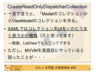 CreateReadOnlyDispatcherCollection
• 一言で言うと、「Modelのコレクションか
らViewModelのコレクションを作る」
• XAMLではコレクション系UIをいかにうま
く使うかが勝負（だと思ってます）
 – 極論、ListViewでなんだってできる

• ただし、MVVMを真面目にやっていると
困ったことが・・・

           わんくま同盟 大阪勉強会 #50          38
 