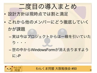 二度目の導入まとめ
• 設計方針は現時点では割と満足
• これから他のメンバーにどう徹底していく
かが課題
 – 実は今はプロジェクトからは一線を引いていた
  り・・・
 – 世の中からWindowsFormが消え去りますよう
  に:-P


          わんくま同盟 大阪勉強会 #50     40
 