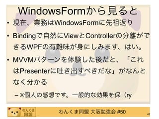 WindowsFormから見ると
• 現在、業務はWindowsFormに先祖返り
• Bindingで自然にViewとControllerの分離がで
 きるWPFの有難味が身にしみます、はい。
• MVVMパターンを体験した後だと、「これ
 はPresenterに吐き出すべきだな」がなんと
 なく分かる
 – ※個人の感想です。一般的な効果を保（ry

           わんくま同盟 大阪勉強会 #50     42
 