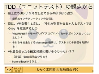 TDD（ユニットテスト）の観点から
• 最上位のUIシナリオを記述できるのはやはり強力
 – 継続的インテグレーションのお供に
• 逆に、VMを書くときは、「それが外部からちゃんとテストでき
 るか」を意識すると◎
 – ViewModel内でモーダルダイアログやメッセージボックス出してない
  よね？？
 – それらを抽象化するMessenger機構は、テストでこそ真価を発揮す
  る！
• VM層を使ったらBDD綺麗に書けそうじゃない？？
 – （宣伝）*Spec勉強会やります
 – NaturalSpecやろうよ！


                 わんくま同盟 大阪勉強会 #50        43
 