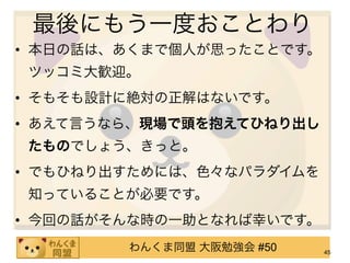 最後にもう一度おことわり
• 本日の話は、あくまで個人が思ったことです。
ツッコミ大歓迎。
• そもそも設計に絶対の正解はないです。
• あえて言うなら、現場で頭を抱えてひねり出し
たものでしょう、きっと。
• でもひねり出すためには、色々なパラダイムを
知っていることが必要です。
• 今回の話がそんな時の一助となれば幸いです。
        わんくま同盟 大阪勉強会 #50   45
 
