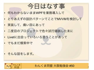 今日はなす事
• 何もわからないままWPFを業務導入して
• とりあえずの設計パターンてことでMVVMを検討して
• 実装して、痛い目にあって
• 二度目のプロジェクトで色々試行錯誤した末に
• Livetに出会っていろいろ思うことがあって
• でもまだ模索中で


• そんな話をします。


             わんくま同盟 大阪勉強会 #50   7
 