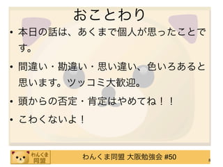 おことわり
• 本日の話は、あくまで個人が思ったことで
す。
• 間違い・勘違い・思い違い、色いろあると
思います。ツッコミ大歓迎。
• 頭からの否定・肯定はやめてね！！
• こわくないよ！


        わんくま同盟 大阪勉強会 #50   8
 