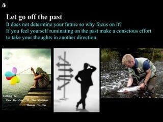 Let go off the past It does not determine your future so why focus on it? If you feel yourself ruminating on the past make a conscious effort to take your thoughts in another direction.  5 