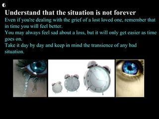 Understand that the situation is not forever Even if you're dealing with the grief of a lost loved one, remember that in time you will feel better. You may always feel sad about a loss, but it will only get easier as time goes on. Take it day by day and keep in mind the transience of any bad situation.  6 
