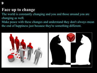 Face up to change The world is constantly changing and you and those around you are changing as well. Make peace with these changes and understand they don't always mean the end of happiness just because they're something different.  9 