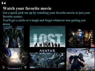 Watch your favorite movie Get a quick pick me up by watching your favorite movie or just your favorite scenes. You'll get a smile or a laugh and forget whatever was getting you down.  14 
