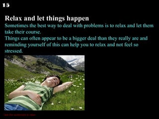 Relax and let things happen Sometimes the best way to deal with problems is to relax and let them take their course. Things can often appear to be a bigger deal than they really are and reminding yourself of this can help you to relax and not feel so stressed.  15 *ask the audiences to relax 