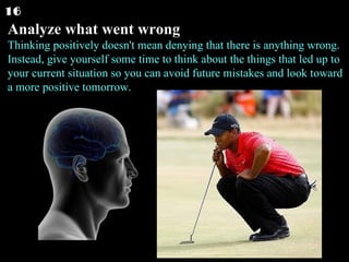 Analyze what went wrong Thinking positively doesn't mean denying that there is anything wrong. Instead, give yourself some time to think about the things that led up to your current situation so you can avoid future mistakes and look toward a more positive tomorrow.  16 