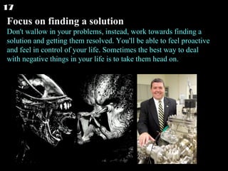 Focus on finding a solution Don't wallow in your problems, instead, work towards finding a solution and getting them resolved. You'll be able to feel proactive and feel in control of your life. Sometimes the best way to deal with negative things in your life is to take them head on. 17 