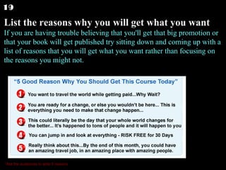 List the reasons why you will get what you want If you are having trouble believing that you'll get that big promotion or that your book will get published try sitting down and coming up with a list of reasons that you will get what you want rather than focusing on the reasons you might not.  19 *Ask the audiences to write 5 reasons 