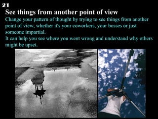See things from another point of view Change your pattern of thought by trying to see things from another point of view, whether it's your coworkers, your bosses or just someone impartial. It can help you see where you went wrong and understand why others might be upset.  21 