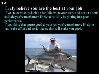 Truly believe you are the best at your job If you're constantly looking for failures in your work and put on a sour attitude you're much more likely to actually be putting in a poor performance. If you think that you're good at your job you're much more likely to put in the effort and performance that will make you good.  22 