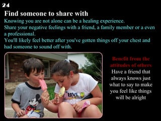 Find someone to share with Knowing you are not alone can be a healing experience. Share your negative feelings with a friend, a family member or a even a professional. You'll likely feel better after you've gotten things off your chest and had someone to sound off with.  24 Benefit from the attitudes of others Have a friend that always knows just what to say to make you feel like things will be alright 