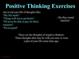 Are to rid your life of thoughts like: "My life sucks“ "Things will never get better“ "I'll never be able to pay for these expenses” "I'm no good" Positive Thinking Exercises These are the thoughts of negative thinkers.  These thoughts that may be with you now or were a part of your life some time ago.  - Do they sound familiar? *Run Activity 1 