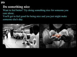 Do something nice Want to feel better? Try doing something nice for someone you care about. You'll get to feel good for being nice and you just might make someone else's day.  25 