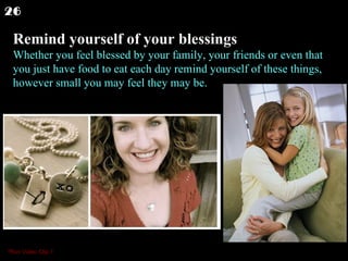 Remind yourself of your blessings Whether you feel blessed by your family, your friends or even that you just have food to eat each day remind yourself of these things, however small you may feel they may be.  26 *Run Video Clip 1 