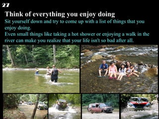 Think of everything you enjoy doing Sit yourself down and try to come up with a list of things that you enjoy doing.  Even small things like taking a hot shower or enjoying a walk in the river can make you realize that your life isn't so bad after all.  27 