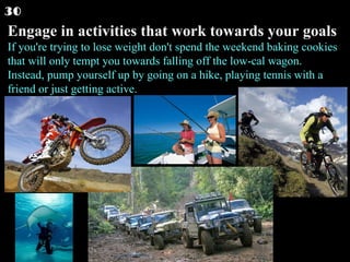 Engage in activities that work towards your goals If you're trying to lose weight don't spend the weekend baking cookies that will only tempt you towards falling off the low-cal wagon. Instead, pump yourself up by going on a hike, playing tennis with a friend or just getting active.  30 