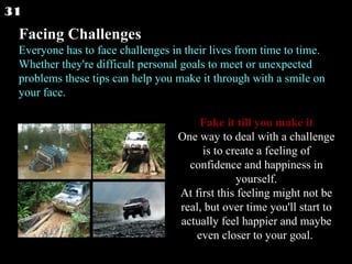 Facing Challenges   Everyone has to face challenges in their lives from time to time. Whether they're difficult personal goals to meet or unexpected problems these tips can help you make it through with a smile on your face.  Fake it till you make it One way to deal with a challenge is to create a feeling of confidence and happiness in yourself. At first this feeling might not be real, but over time you'll start to actually feel happier and maybe even closer to your goal.  31 