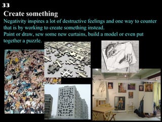 Create something Negativity inspires a lot of destructive feelings and one way to counter that is by working to create something instead. Paint or draw, sew some new curtains, build a model or even put together a puzzle.  33 