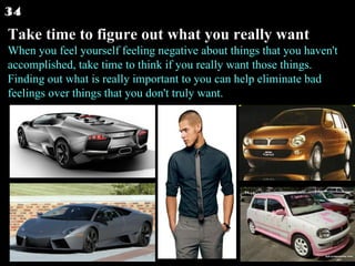 Take time to figure out what you really want When you feel yourself feeling negative about things that you haven't accomplished, take time to think if you really want those things. Finding out what is really important to you can help eliminate bad feelings over things that you don't truly want.  34 