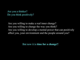 Are you willing to make a real inner change? Are you willing to change the way you think? Are you willing to develop a mental power that can positively affect you, your environment and the people around you?  But now it is  time for a change! ! Are you a thinker? Do you think positively? 