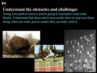 Understand the obstacles and challenges Along your path to success you're going to encounter some road blocks. Understand that these aren't necessarily there to stop you from doing what you want, just to ensure that you truly want it.  35 