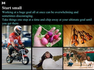 Start small Working at a huge goal all at once can be overwhelming and sometimes discouraging. Take things one step at a time and chip away at your ultimate goal until you get there.  36 