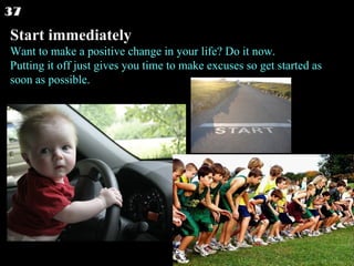 Start immediately Want to make a positive change in your life? Do it now. Putting it off just gives you time to make excuses so get started as soon as possible.  37 