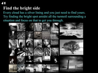 Find the bright side Every cloud has a silver lining and you just need to find yours. Try finding the bright spot amidst all the turmoil surrounding a situation and focus on that to get you through.  41 