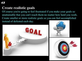 Create realistic goals Of course you're going to feel frustrated if you make your goals so unattainable that you can't reach them no matter how hard you work. Create smaller or more realistic goals so you can feel accomplished instead of defeated each day.  42 