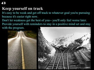 Keep yourself on track It's easy to be weak and get off track to whatever goal you're pursuing because it's easier right now. Don't let weakness get the best of you-- you'll only feel worse later. Provide yourself with reminders to stay in a positive mind set and stay with the program.  43 