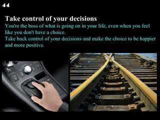 Take control of your decisions You're the boss of what is going on in your life, even when you feel like you don't have a choice. Take back control of your decisions and make the choice to be happier and more positive.  44 