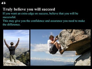 Truly believe you will succeed If you want an extra edge on success, believe that you will be successful. This may give you the confidence and assurance you need to make the difference.  45 