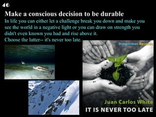 Make a conscious decision to be durable In life you can either let a challenge break you down and make you see the world in a negative light or you can draw on strength you didn't even known you had and rise above it. Choose the latter-- it's never too late.  46 