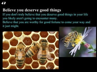 Believe you deserve good things If you don't truly believe that you deserve good things in your life you likely aren't going to encounter many. Believe that you are worthy for good fortune to come your way and it just might. 47 