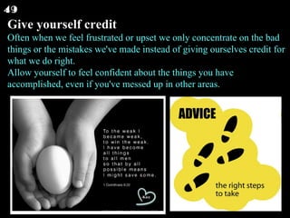 Give yourself credit Often when we feel frustrated or upset we only concentrate on the bad things or the mistakes we've made instead of giving ourselves credit for what we do right. Allow yourself to feel confident about the things you have accomplished, even if you've messed up in other areas.  49 