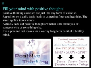 Fill your mind with positive thoughts Positive thinking exercises are just like any form of exercise. Repetition on a daily basis leads to us getting fitter and healthier. The same applies to our minds. Actively seek out positive thoughts whether it be about you or someone else or something else. It is a practice that makes for a worthy long term habit of a healthy mind. 1 