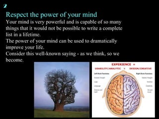 Respect the power of your mind Your mind is very powerful and is capable of so many things that it would not be possible to write a complete list in a lifetime. The power of your mind can be used to dramatically improve your life. Consider this well-known saying - as we think, so we become. 2 